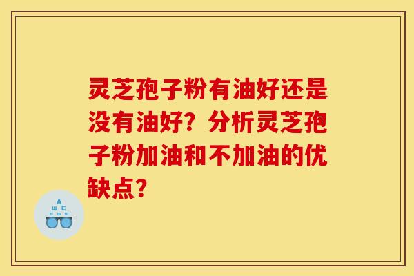 灵芝孢子粉有油好还是没有油好？分析灵芝孢子粉加油和不加油的优缺点？