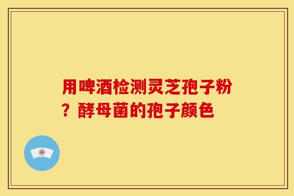用啤酒检测灵芝孢子粉？酵母菌的孢子颜色