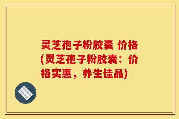 灵芝孢子粉胶囊 价格(灵芝孢子粉胶囊:价格实惠,养生佳品)