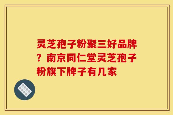 灵芝孢子粉聚三好品牌？南京同仁堂灵芝孢子粉旗下牌子有几家