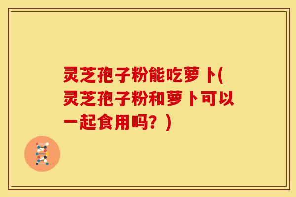 灵芝孢子粉能吃萝卜(灵芝孢子粉和萝卜可以一起食用吗?)