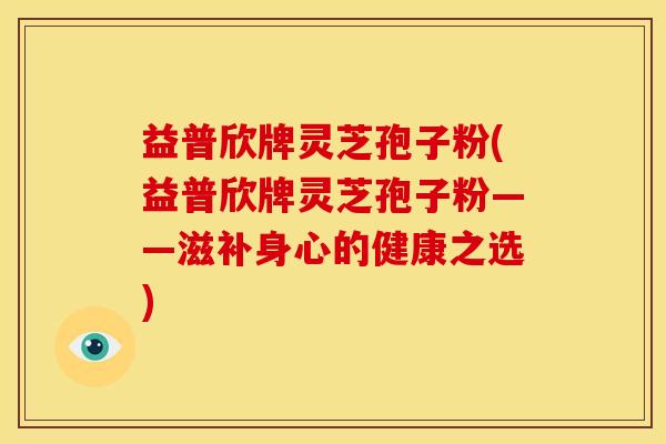 益普欣牌灵芝孢子粉(益普欣牌灵芝孢子粉——滋补身心的健康之选)