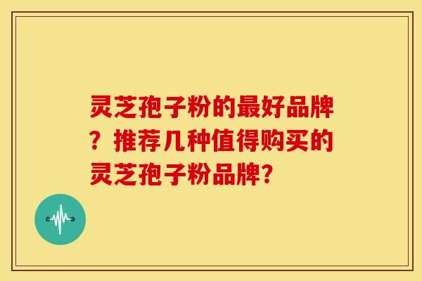 灵芝孢子粉的最好品牌？推荐几种值得购买的灵芝孢子粉品牌？