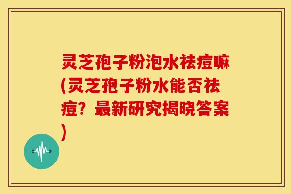 灵芝孢子粉泡水祛痘嘛(灵芝孢子粉水能否祛痘?最新研究揭晓答案)