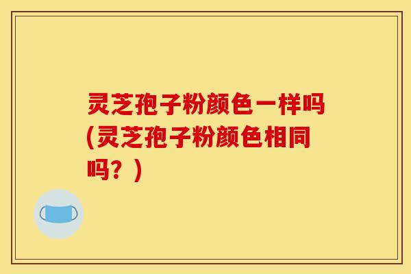 灵芝孢子粉颜色一样吗(灵芝孢子粉颜色相同吗?)