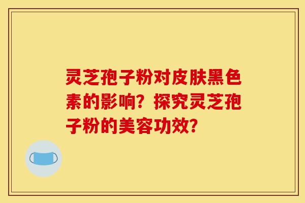 灵芝孢子粉对皮肤黑色素的影响?探究灵芝孢子粉的美容功效?