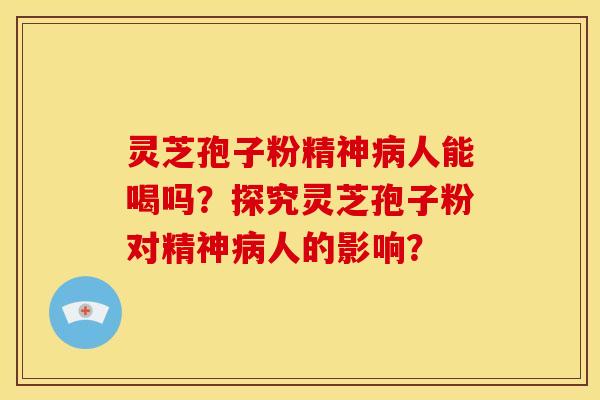 灵芝孢子粉精神病人能喝吗？探究灵芝孢子粉对精神病人的影响？