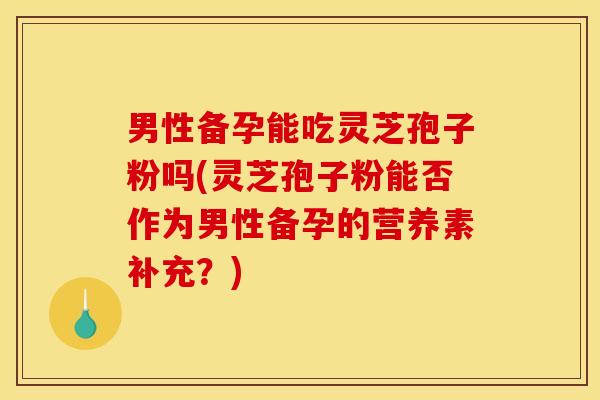 男性备孕能吃灵芝孢子粉吗(灵芝孢子粉能否作为男性备孕的营养素补充?)