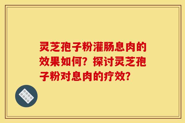 灵芝孢子粉灌肠息肉的效果如何?探讨灵芝孢子粉对息肉的疗效?