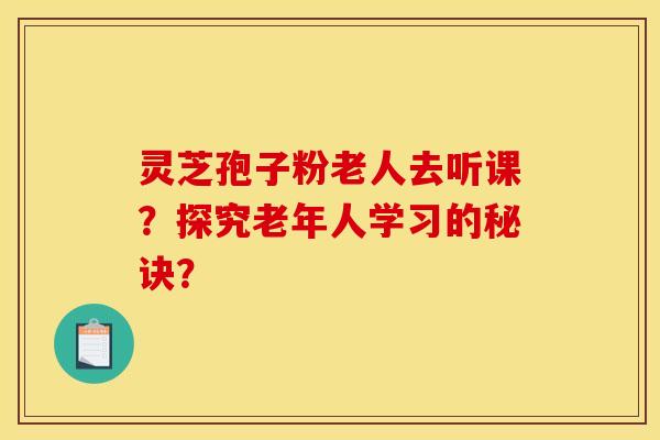 灵芝孢子粉老人去听课?探究老年人学习的秘诀?