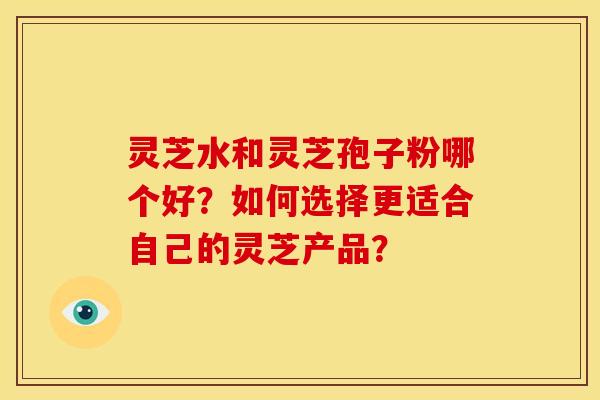 灵芝水和灵芝孢子粉哪个好?如何选择更适合自己的灵芝产品?