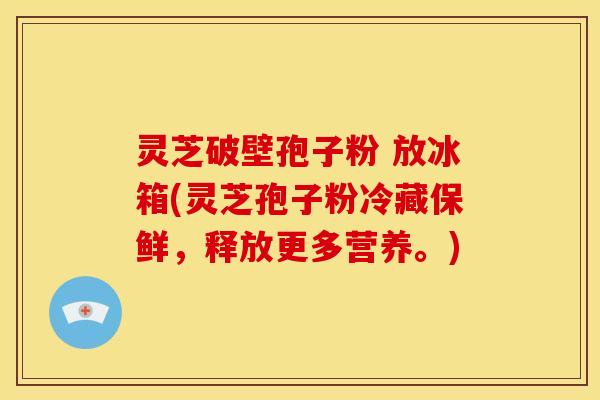灵芝破壁孢子粉 放冰箱(灵芝孢子粉冷藏保鲜，释放更多营养。)