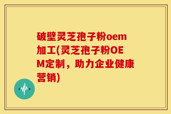 破壁灵芝孢子粉oem加工(灵芝孢子粉OEM定制,助力企业健康营销)