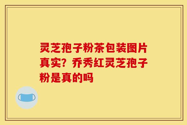 灵芝孢子粉茶包装图片真实？乔秀红灵芝孢子粉是真的吗