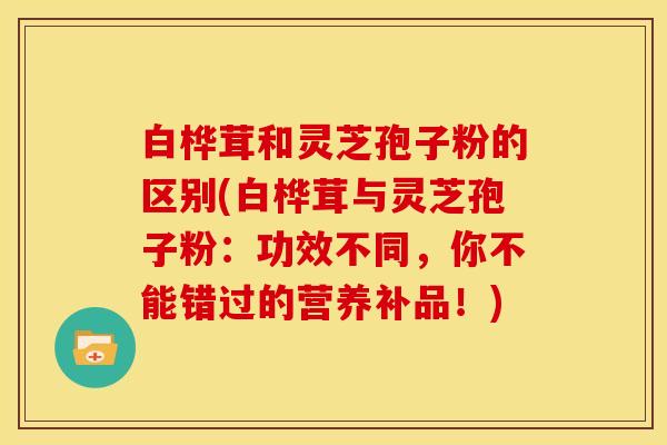 白桦茸和灵芝孢子粉的区别(白桦茸与灵芝孢子粉：功效不同，你不能错过的营养补品！)