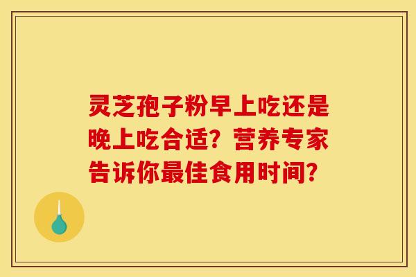 灵芝孢子粉早上吃还是晚上吃合适？营养专家告诉你最佳食用时间？