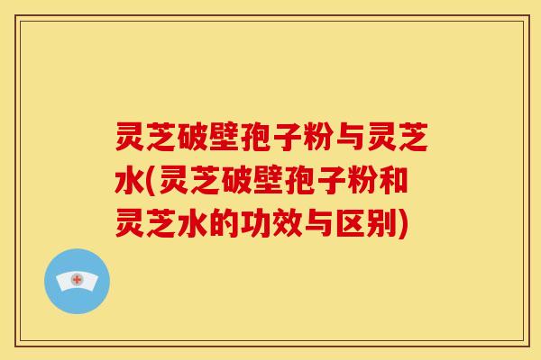 灵芝破壁孢子粉与灵芝水(灵芝破壁孢子粉和灵芝水的功效与区别)