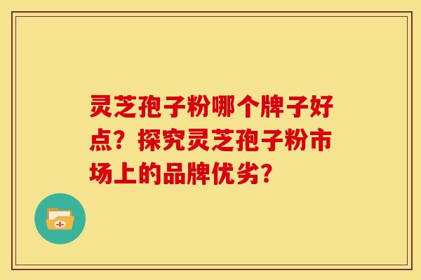 灵芝孢子粉哪个牌子好点?探究灵芝孢子粉市场上的品牌优劣?
