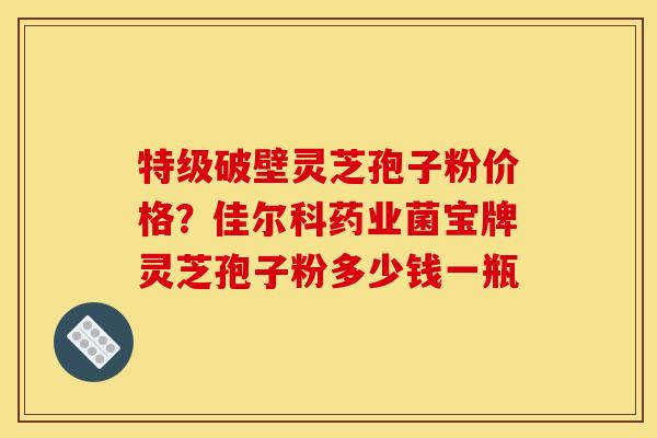特级破壁灵芝孢子粉价格?佳尔科药业菌宝牌灵芝孢子粉多少钱一瓶