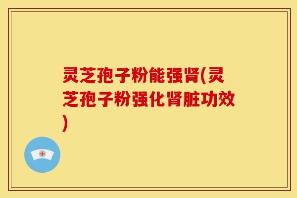 灵芝孢子粉能强肾(灵芝孢子粉强化肾脏功效)