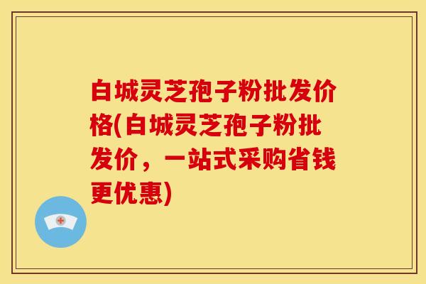 白城灵芝孢子粉批发价格(白城灵芝孢子粉批发价,一站式采购省钱更优惠)