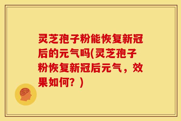 灵芝孢子粉能恢复新冠后的元气吗(灵芝孢子粉恢复新冠后元气,效果如何?)