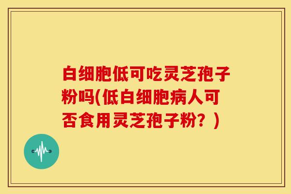 白细胞低可吃灵芝孢子粉吗(低白细胞病人可否食用灵芝孢子粉?)