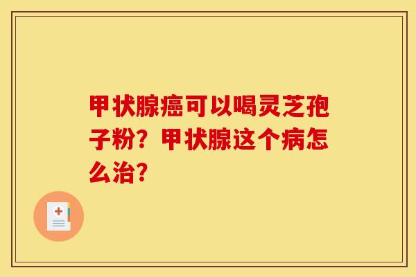 甲状腺癌可以喝灵芝孢子粉?甲状腺这个病怎么治?