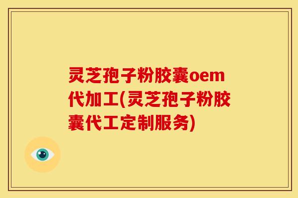 灵芝孢子粉胶囊oem代加工(灵芝孢子粉胶囊代工定制服务)