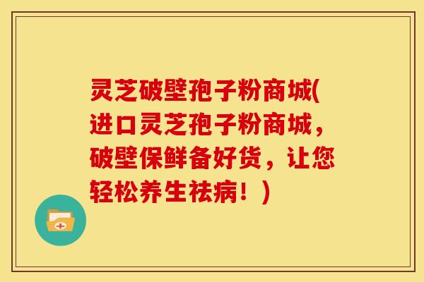 灵芝破壁孢子粉商城(进口灵芝孢子粉商城,破壁保鲜备好货,让您轻松养生祛病!)