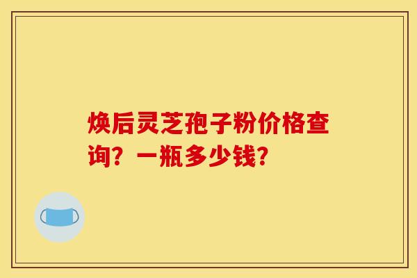焕后灵芝孢子粉价格查询?一瓶多少钱?