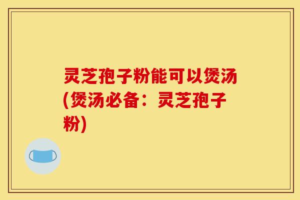 灵芝孢子粉能可以煲汤(煲汤必备:灵芝孢子粉)