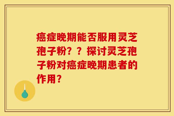 癌症晚期能否服用灵芝孢子粉？？探讨灵芝孢子粉对癌症晚期患者的作用？