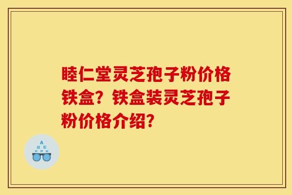 睦仁堂灵芝孢子粉价格铁盒?铁盒装灵芝孢子粉价格介绍?