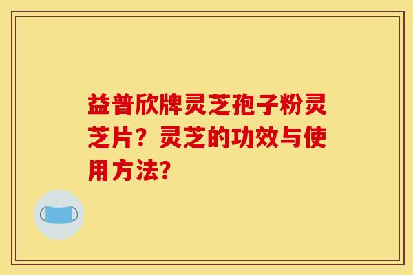 益普欣牌灵芝孢子粉灵芝片？灵芝的功效与使用方法？