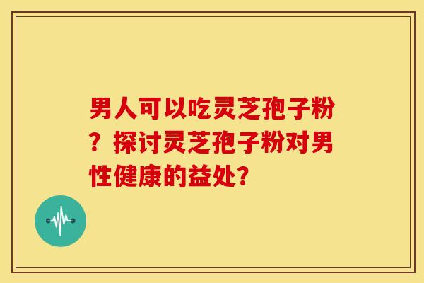 男人可以吃灵芝孢子粉?探讨灵芝孢子粉对男性健康的益处?