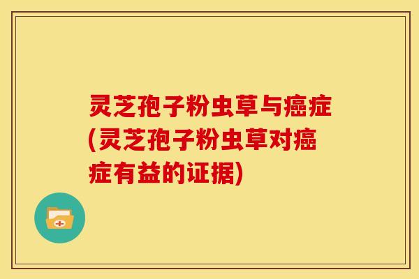 灵芝孢子粉虫草与癌症(灵芝孢子粉虫草对癌症有益的证据)