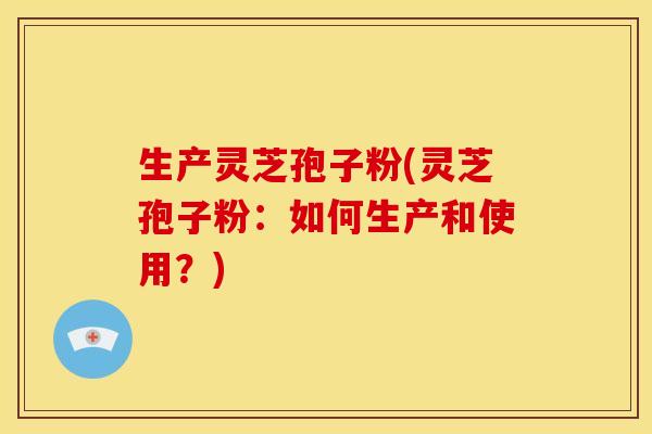 生产灵芝孢子粉(灵芝孢子粉：如何生产和使用？)