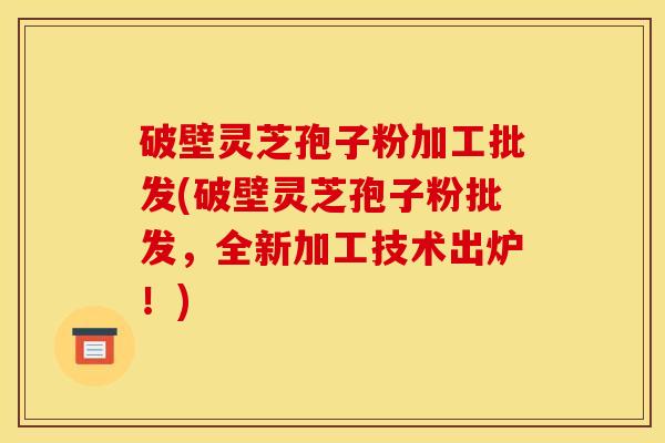 破壁灵芝孢子粉加工批发(破壁灵芝孢子粉批发，全新加工技术出炉！)