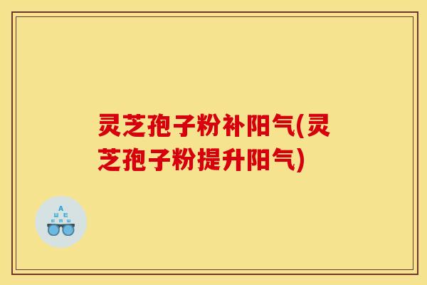 灵芝孢子粉补阳气(灵芝孢子粉提升阳气)