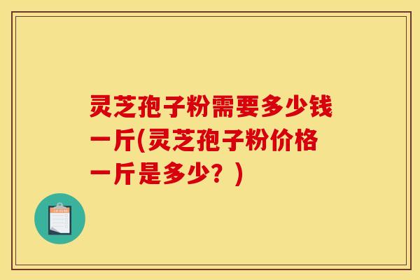 灵芝孢子粉需要多少钱一斤(灵芝孢子粉价格一斤是多少？)