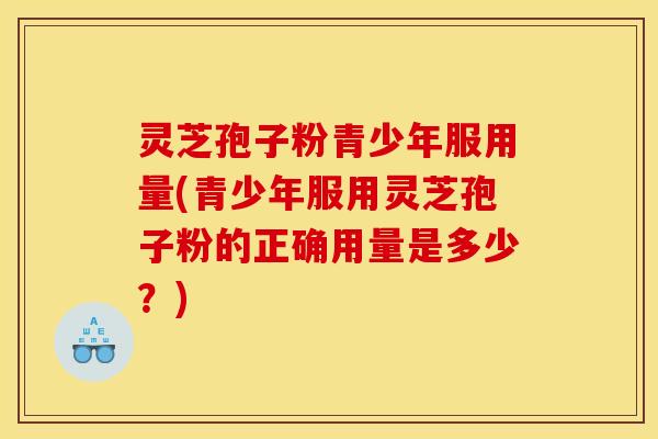 灵芝孢子粉青少年服用量(青少年服用灵芝孢子粉的正确用量是多少?)