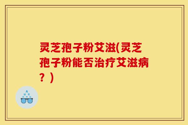 灵芝孢子粉艾滋(灵芝孢子粉能否治疗艾滋病？)