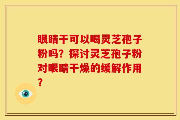 眼睛干可以喝灵芝孢子粉吗?探讨灵芝孢子粉对眼睛干燥的缓解作用?