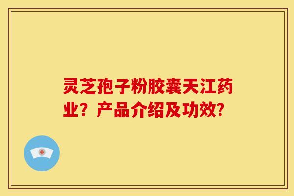 灵芝孢子粉胶囊天江药业？产品介绍及功效？
