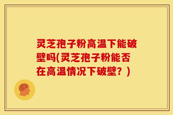 灵芝孢子粉高温下能破壁吗(灵芝孢子粉能否在高温情况下破壁?)