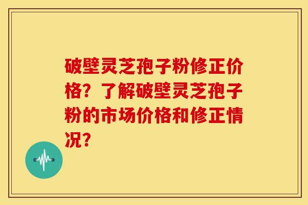 破壁灵芝孢子粉修正价格?了解破壁灵芝孢子粉的市场价格和修正情况?