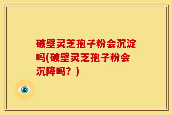 破壁灵芝孢子粉会沉淀吗(破壁灵芝孢子粉会沉降吗?)