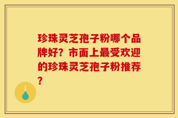 珍珠灵芝孢子粉哪个品牌好？市面上最受欢迎的珍珠灵芝孢子粉推荐？