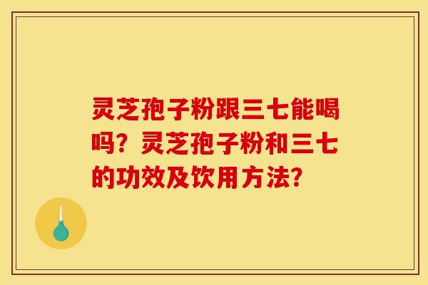 灵芝孢子粉跟三七能喝吗？灵芝孢子粉和三七的功效及饮用方法？